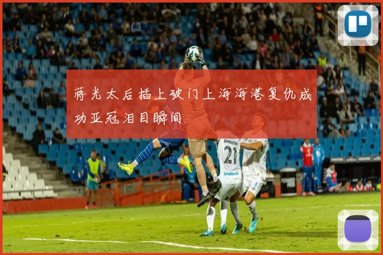 蒋光太后插上破门上海海港复仇成功亚冠泪目瞬间
