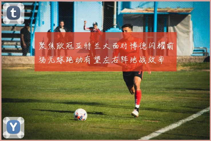 聚焦欧冠亚特兰大面对博德闪耀前场无球跑动有望左右阵地战效率