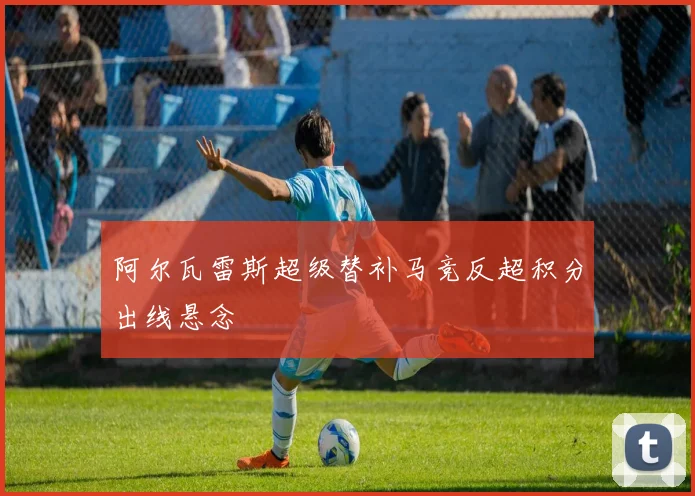 阿尔瓦雷斯超级替补马竞反超积分出线悬念