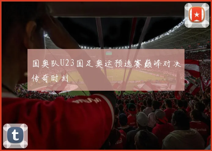 国奥队U23国足奥运预选赛巅峰对决传奇时刻