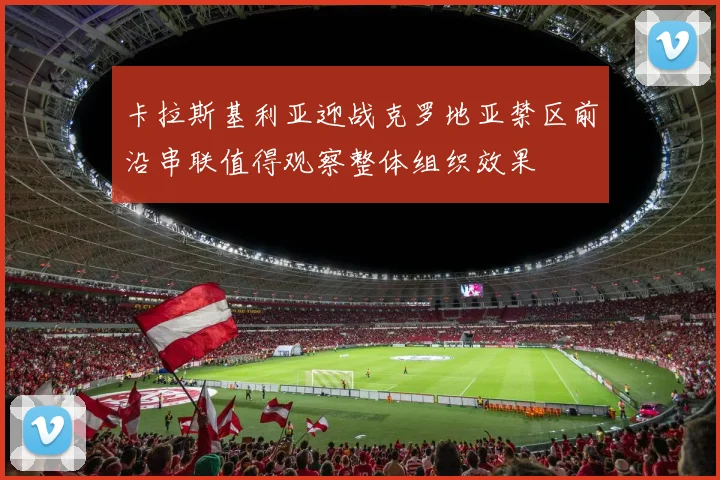卡拉斯基利亚迎战克罗地亚禁区前沿串联值得观察整体组织效果
