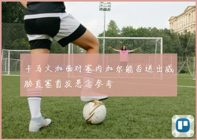 卡马文加面对塞内加尔能否送出威胁直塞首发悬念参考