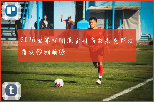 2026世界杯刚果金对乌兹别克斯坦首发预测前瞻