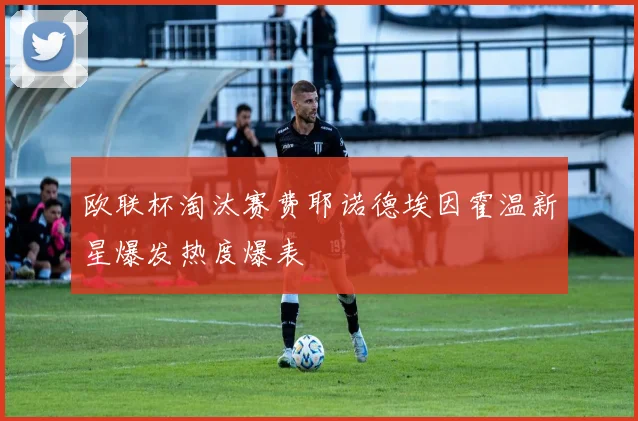 欧联杯淘汰赛费耶诺德埃因霍温新星爆发热度爆表