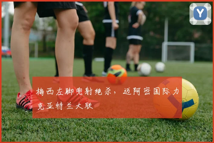 梅西左脚兜射绝杀，迈阿密国际力克亚特兰大联