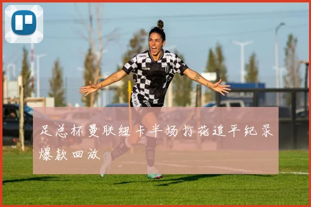 足总杯曼联纽卡半场打花追平纪录爆款回放