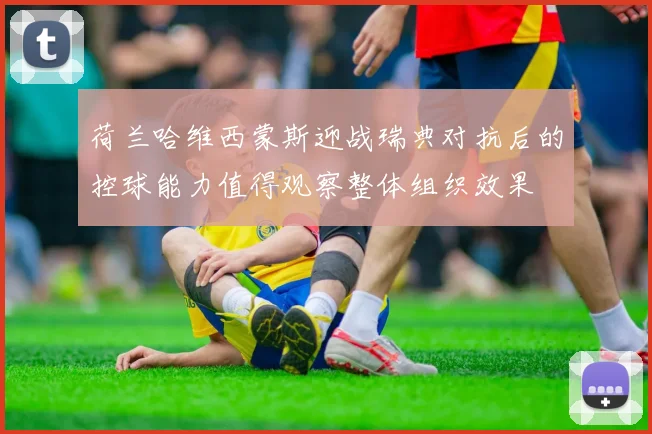 荷兰哈维西蒙斯迎战瑞典对抗后的控球能力值得观察整体组织效果