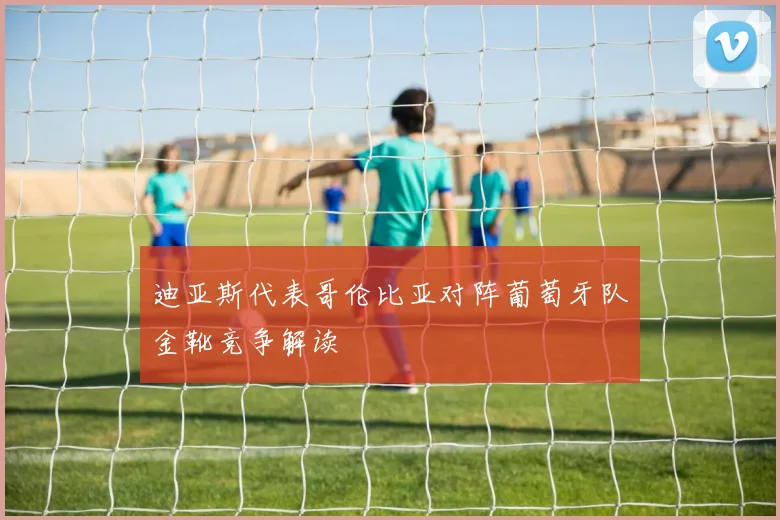 迪亚斯代表哥伦比亚对阵葡萄牙队金靴竞争解读