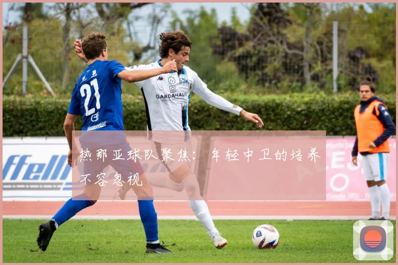 热那亚球队聚焦：年轻中卫的培养不容忽视