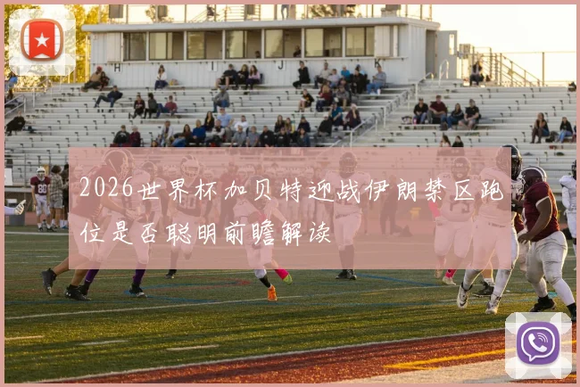 2026世界杯加贝特迎战伊朗禁区跑位是否聪明前瞻解读