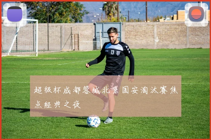 超级杯成都蓉城北京国安淘汰赛焦点经典之夜
