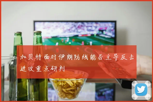 加贝特面对伊朗防线能否主导反击进攻重点研判
