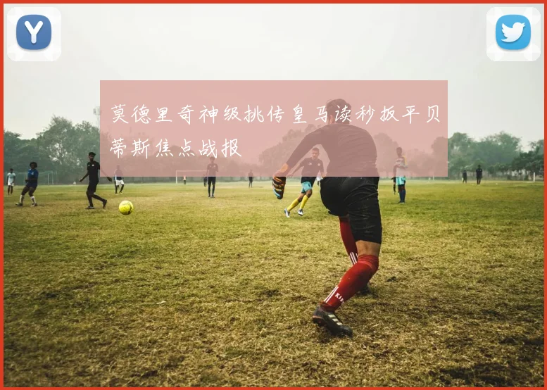 莫德里奇神级挑传皇马读秒扳平贝蒂斯焦点战报