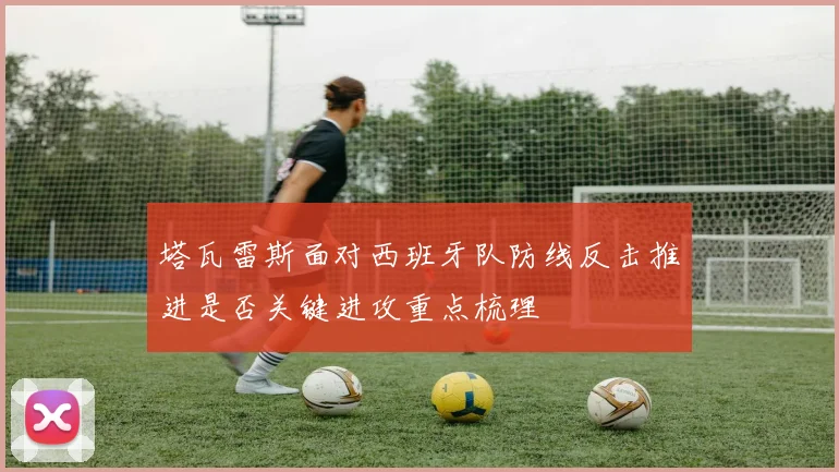 塔瓦雷斯面对西班牙队防线反击推进是否关键进攻重点梳理