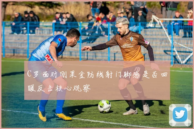 C罗面对刚果金防线射门脚感是否回暖反击核心观察