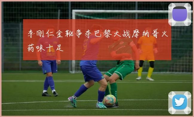 李刚仁金靴争夺巴黎大战摩纳哥火药味十足