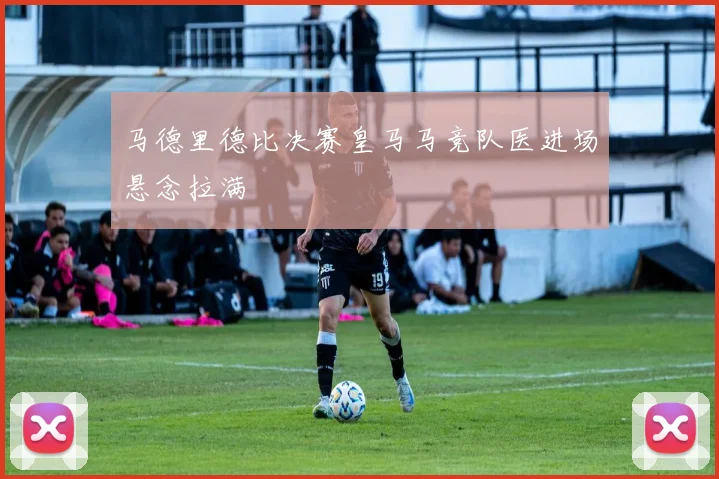 马德里德比决赛皇马马竞队医进场悬念拉满