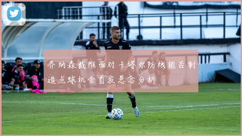 乔纳森戴维面对卡塔尔防线能否制造点球机会首发悬念分析