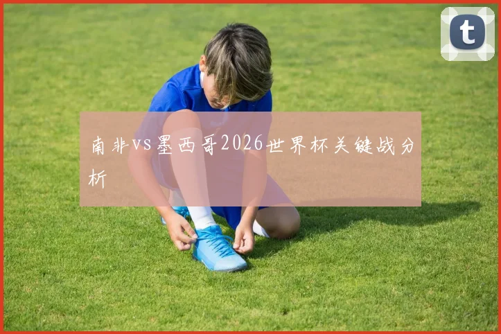 南非vs墨西哥2026世界杯关键战分析