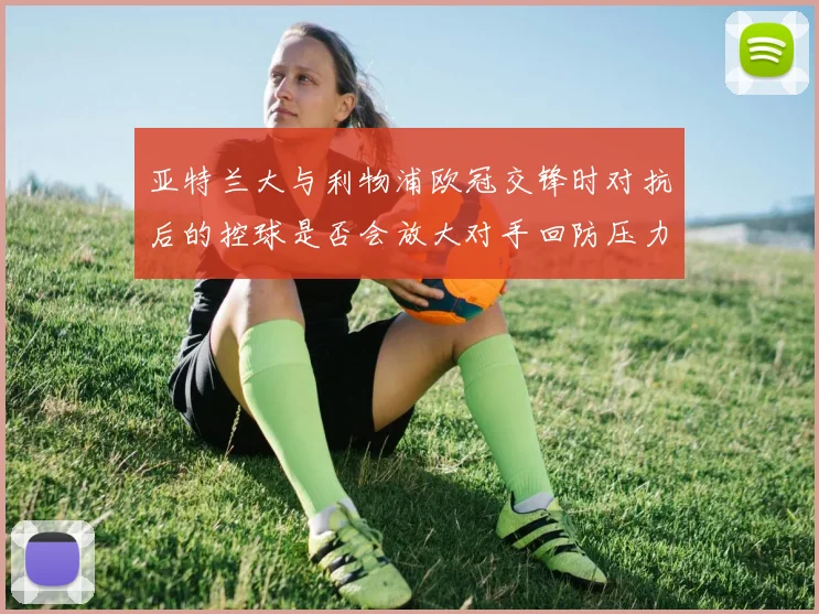 亚特兰大与利物浦欧冠交锋时对抗后的控球是否会放大对手回防压力