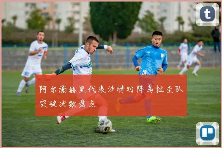 阿尔谢赫里代表沙特对阵乌拉圭队突破次数盘点