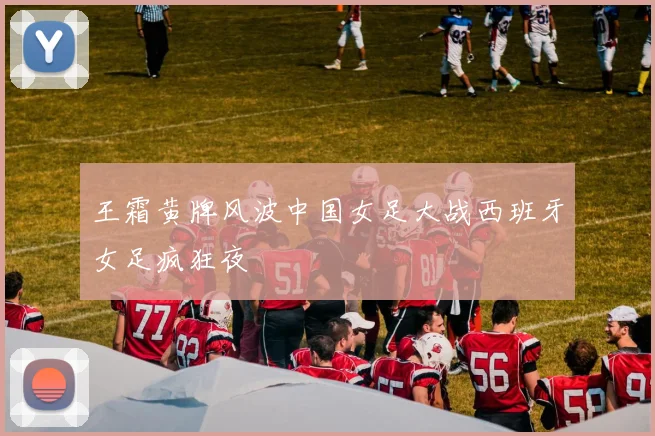 王霜黄牌风波中国女足大战西班牙女足疯狂夜