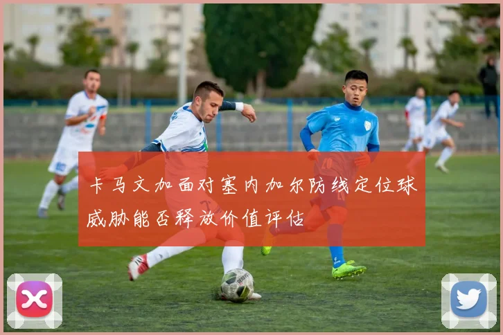 卡马文加面对塞内加尔防线定位球威胁能否释放价值评估