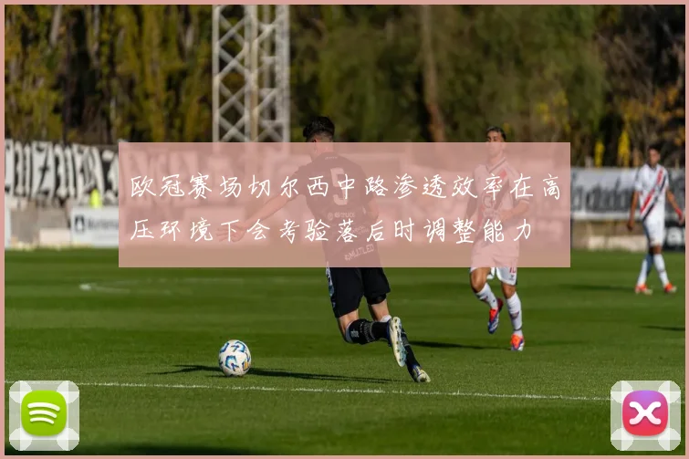 欧冠赛场切尔西中路渗透效率在高压环境下会考验落后时调整能力
