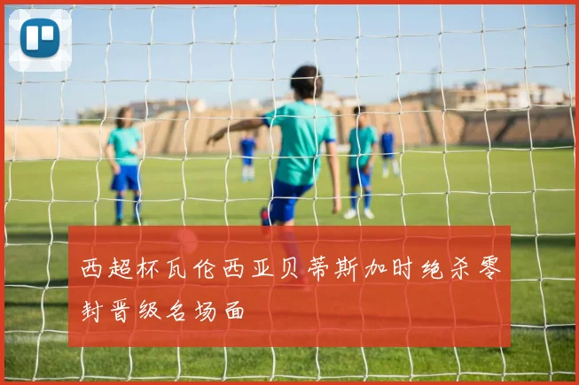 西超杯瓦伦西亚贝蒂斯加时绝杀零封晋级名场面
