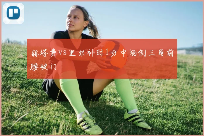 赫塔费vs里尔补时1分中场倒三角前腰破门