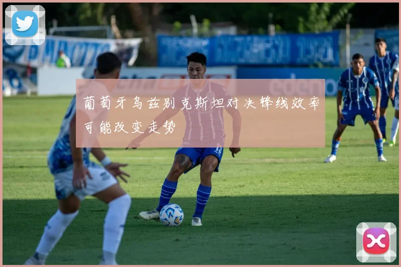 葡萄牙乌兹别克斯坦对决锋线效率可能改变走势